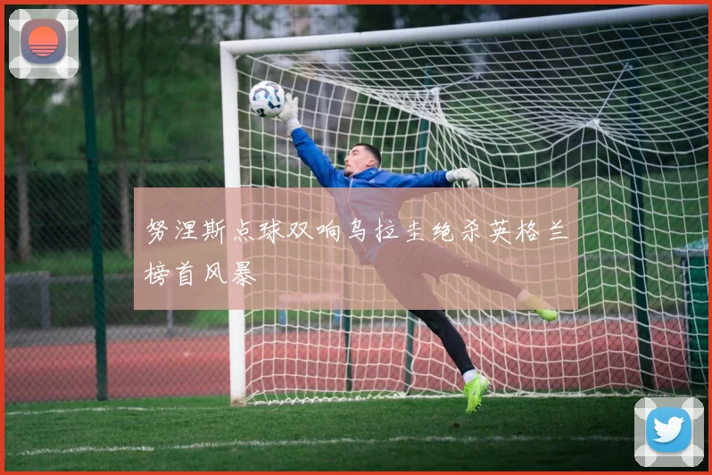 努涅斯点球双响乌拉圭绝杀英格兰榜首风暴