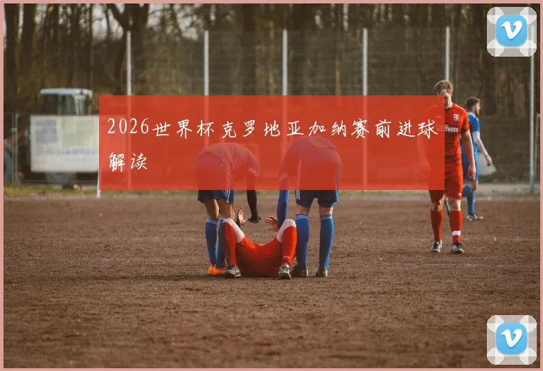 2026世界杯克罗地亚加纳赛前进球解读