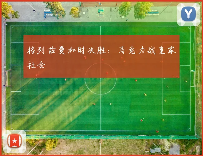 格列兹曼加时决胜，马竞力战皇家社会