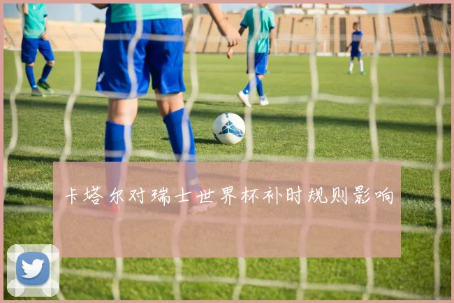 卡塔尔对瑞士世界杯补时规则影响