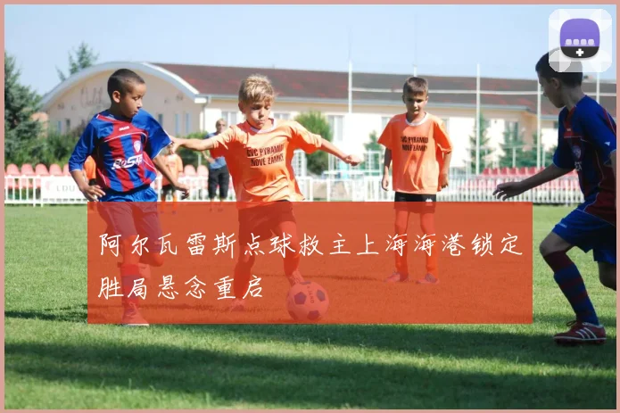 阿尔瓦雷斯点球救主上海海港锁定胜局悬念重启