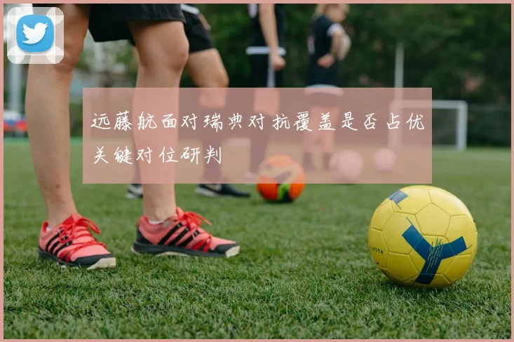远藤航面对瑞典对抗覆盖是否占优关键对位研判