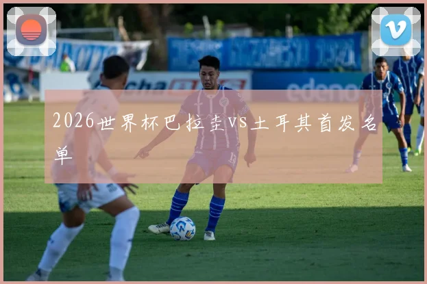 2026世界杯巴拉圭vs土耳其首发名单
