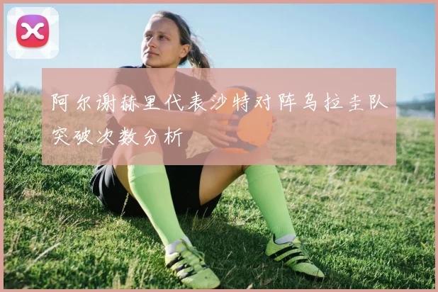 阿尔谢赫里代表沙特对阵乌拉圭队突破次数分析