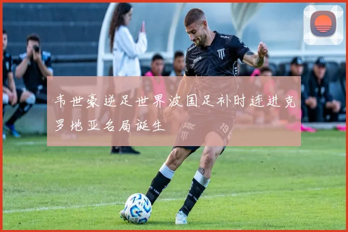 韦世豪逆足世界波国足补时连进克罗地亚名局诞生