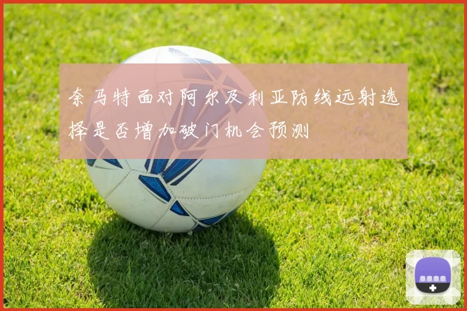 奈马特面对阿尔及利亚防线远射选择是否增加破门机会预测