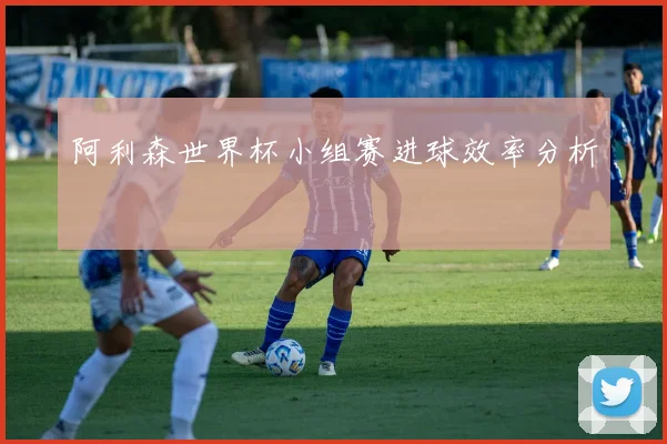 阿利森世界杯小组赛进球效率分析