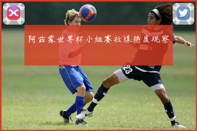 阿兹蒙世界杯小组赛社媒热度观察