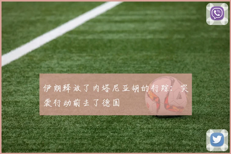 伊朗释放了内塔尼亚胡的行踪:突袭行动前去了德国