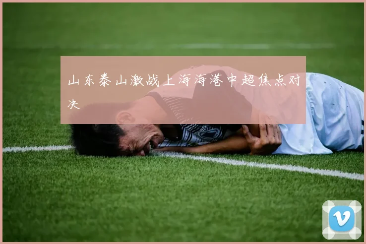 山东泰山激战上海海港中超焦点对决