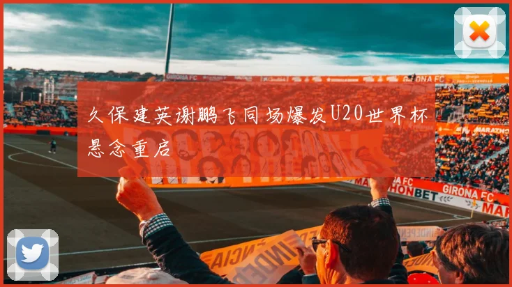 久保建英谢鹏飞同场爆发U20世界杯悬念重启