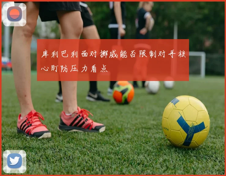 库利巴利面对挪威能否限制对手核心盯防压力看点
