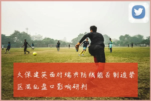 久保建英面对瑞典防线能否制造禁区混乱盘口影响研判