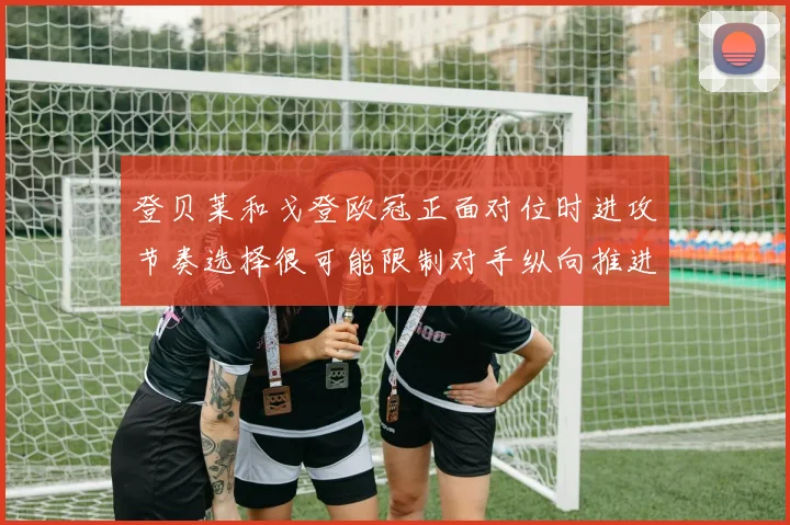 登贝莱和戈登欧冠正面对位时进攻节奏选择很可能限制对手纵向推进