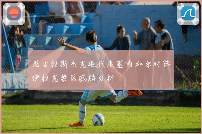 尼古拉斯杰克逊代表塞内加尔对阵伊拉克禁区威胁分析