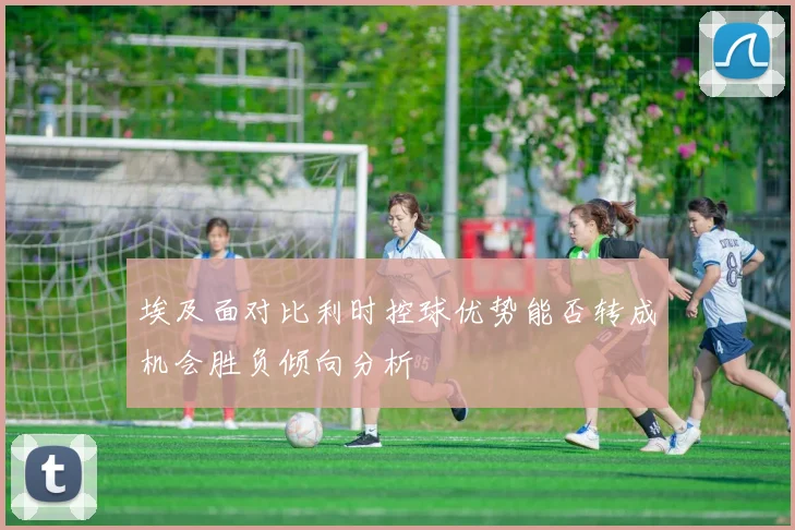 埃及面对比利时控球优势能否转成机会胜负倾向分析