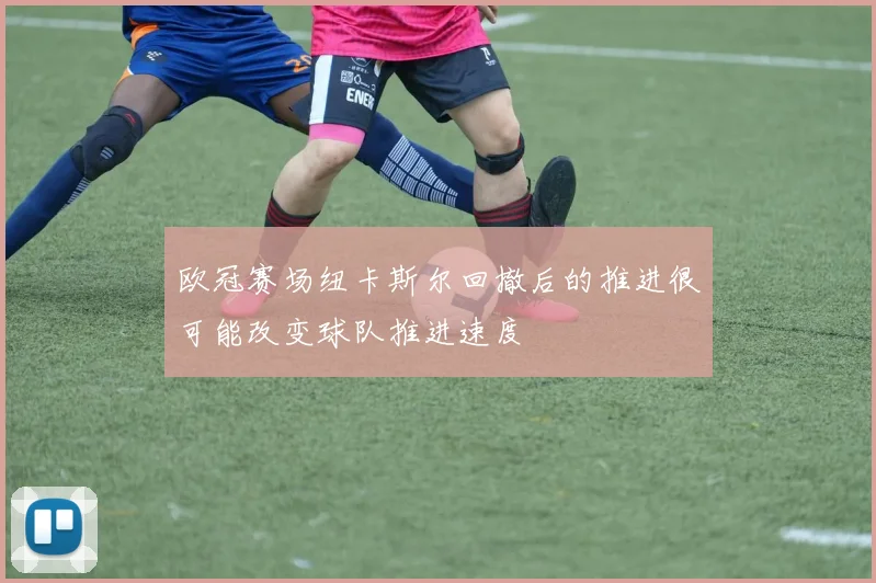 欧冠赛场纽卡斯尔回撤后的推进很可能改变球队推进速度