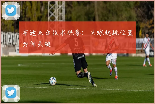 布迪米尔技术观察:头球起跳位置为何关键