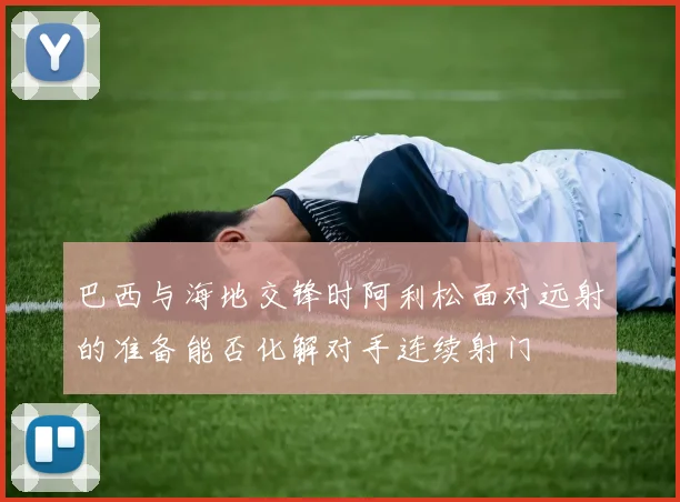 巴西与海地交锋时阿利松面对远射的准备能否化解对手连续射门