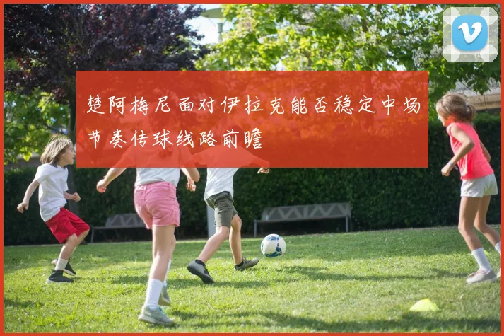 楚阿梅尼面对伊拉克能否稳定中场节奏传球线路前瞻