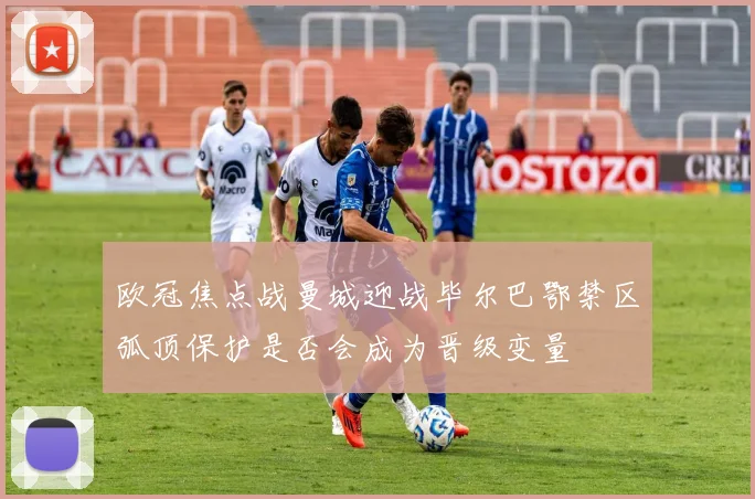 欧冠焦点战曼城迎战毕尔巴鄂禁区弧顶保护是否会成为晋级变量