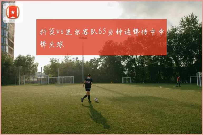科莫vs里尔客队65分钟边锋传中中锋头球