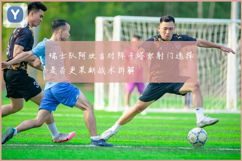 瑞士队阿坎吉对阵卡塔尔射门选择是否更果断战术拆解