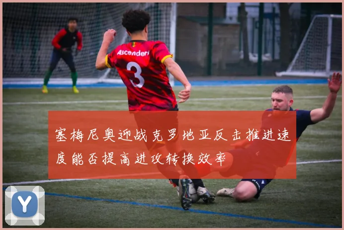 塞梅尼奥迎战克罗地亚反击推进速度能否提高进攻转换效率