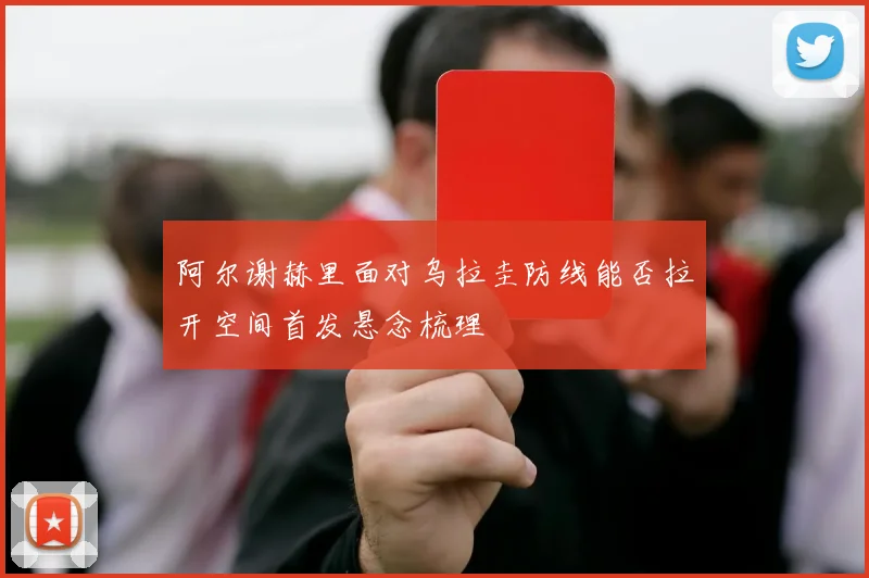阿尔谢赫里面对乌拉圭防线能否拉开空间首发悬念梳理