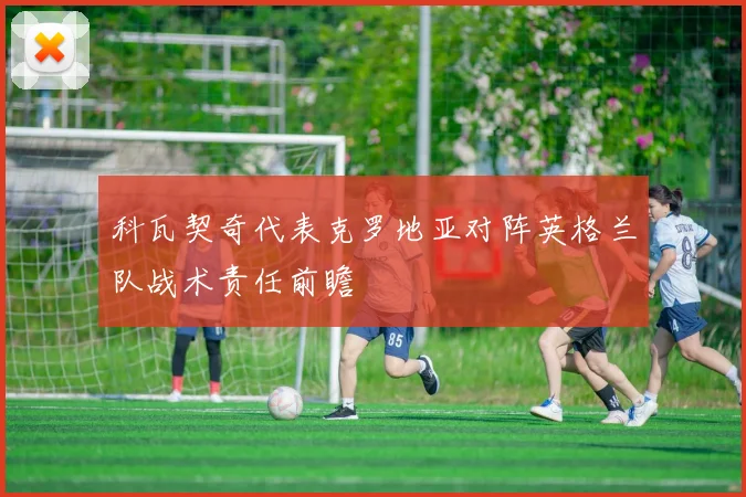 科瓦契奇代表克罗地亚对阵英格兰队战术责任前瞻