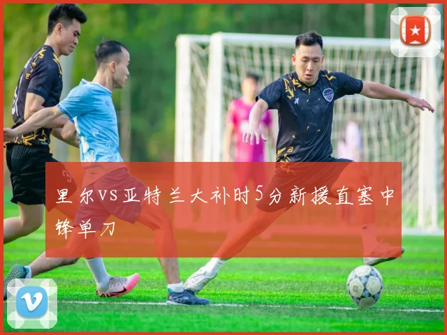 里尔vs亚特兰大补时5分新援直塞中锋单刀
