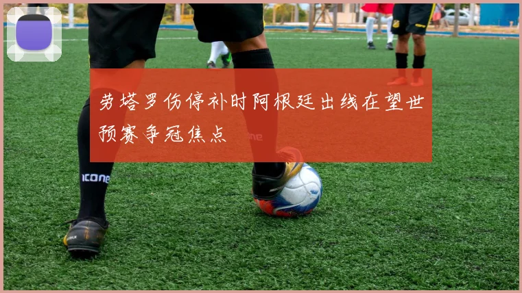 劳塔罗伤停补时阿根廷出线在望世预赛争冠焦点