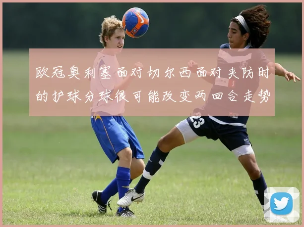 欧冠奥利塞面对切尔西面对夹防时的护球分球很可能改变两回合走势