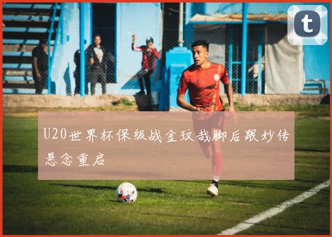 U20世界杯保级战金玟哉脚后跟妙传悬念重启