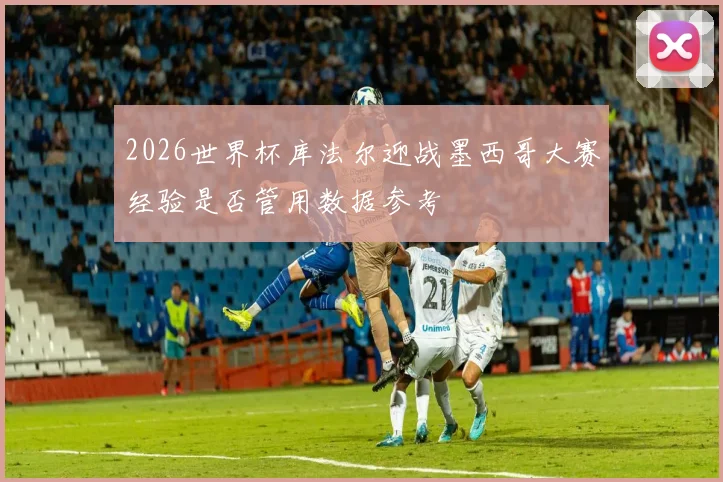 2026世界杯库法尔迎战墨西哥大赛经验是否管用数据参考