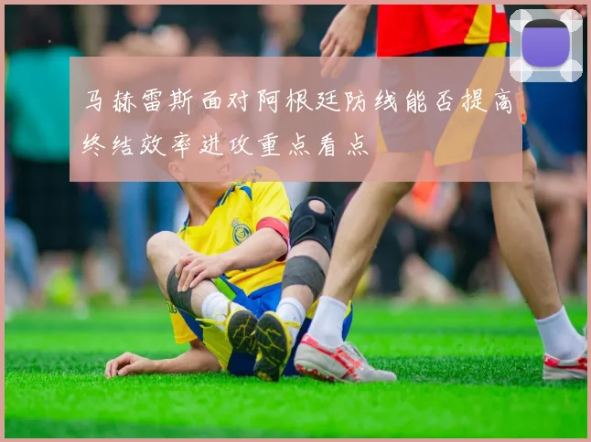 马赫雷斯面对阿根廷防线能否提高终结效率进攻重点看点