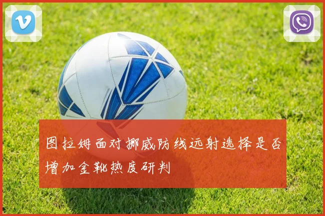 图拉姆面对挪威防线远射选择是否增加金靴热度研判