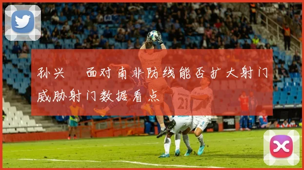 孙兴慜面对南非防线能否扩大射门威胁射门数据看点