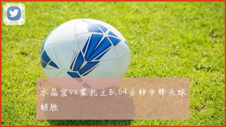水晶宫vs蒙扎主队64分钟中锋头球锁胜