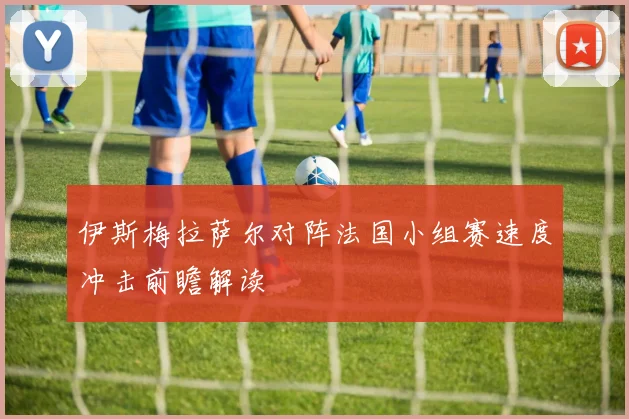 伊斯梅拉萨尔对阵法国小组赛速度冲击前瞻解读